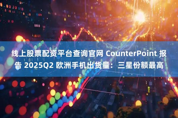 线上股票配资平台查询官网 CounterPoint 报告 2025Q2 欧洲手机出货量：三星份额最高