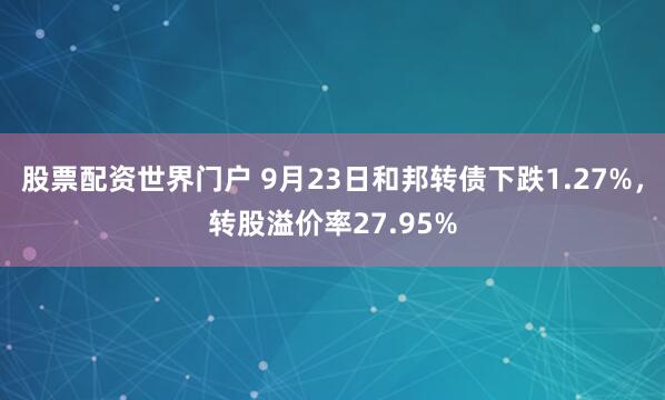 股票配资世界门户 9月23日和邦转债下跌1.27%，转股溢价率27.95%
