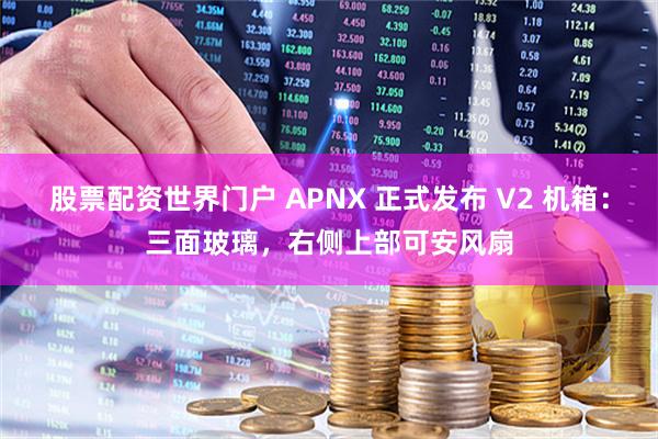 股票配资世界门户 APNX 正式发布 V2 机箱：三面玻璃，右侧上部可安风扇