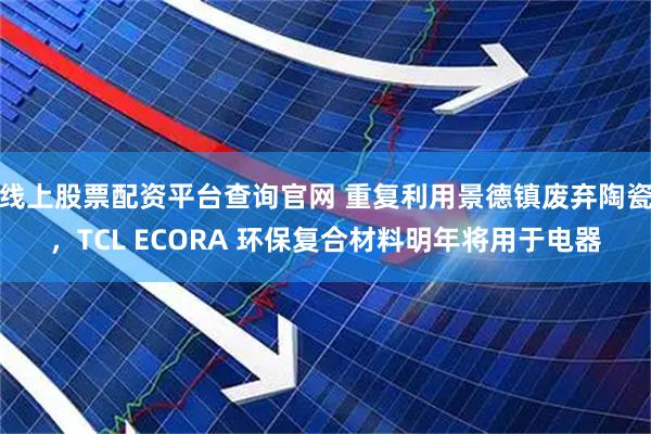 线上股票配资平台查询官网 重复利用景德镇废弃陶瓷，TCL ECORA 环保复合材料明年将用于电器