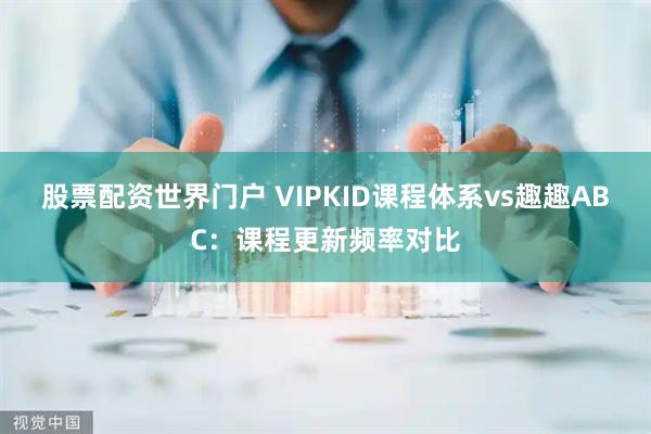 股票配资世界门户 VIPKID课程体系vs趣趣ABC：课程更新频率对比