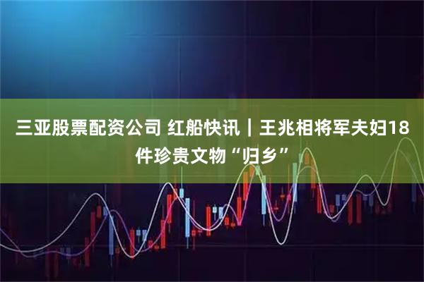 三亚股票配资公司 红船快讯｜王兆相将军夫妇18件珍贵文物“归乡”