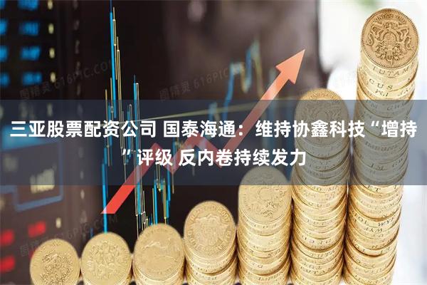 三亚股票配资公司 国泰海通：维持协鑫科技“增持”评级 反内卷持续发力