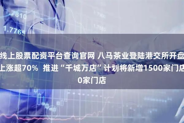 线上股票配资平台查询官网 八马茶业登陆港交所开盘上涨超70%  推进“千城万店”计划将新增1500家门店