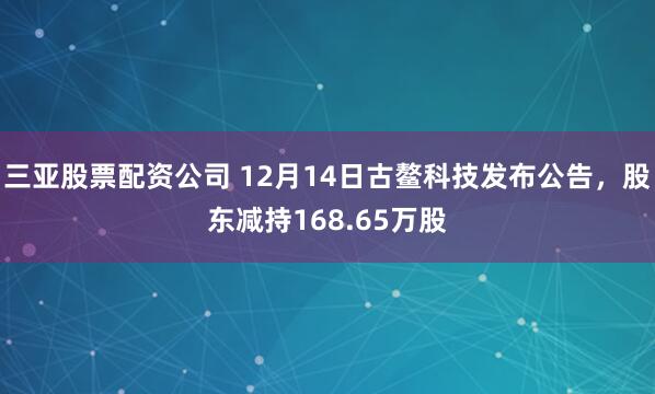 三亚股票配资公司 12月14日古鳌科技发布公告，股东减持168.65万股