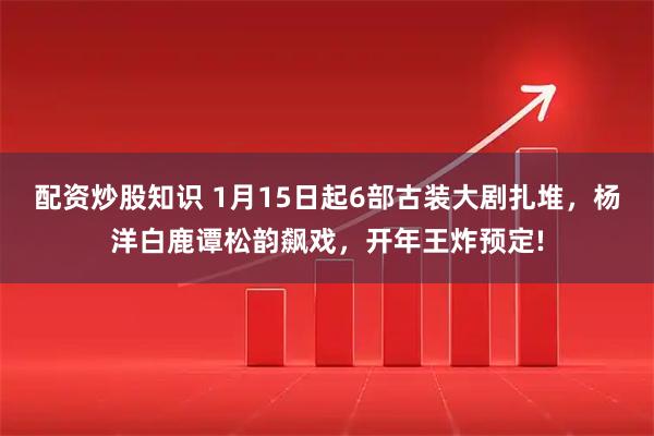 配资炒股知识 1月15日起6部古装大剧扎堆，杨洋白鹿谭松韵飙戏，开年王炸预定!