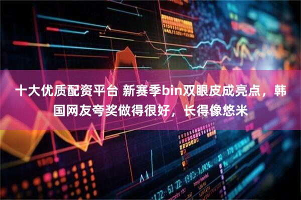 十大优质配资平台 新赛季bin双眼皮成亮点，韩国网友夸奖做得很好，长得像悠米