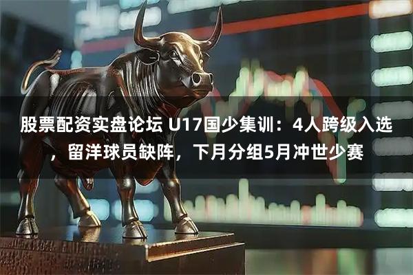 股票配资实盘论坛 U17国少集训：4人跨级入选，留洋球员缺阵，下月分组5月冲世少赛