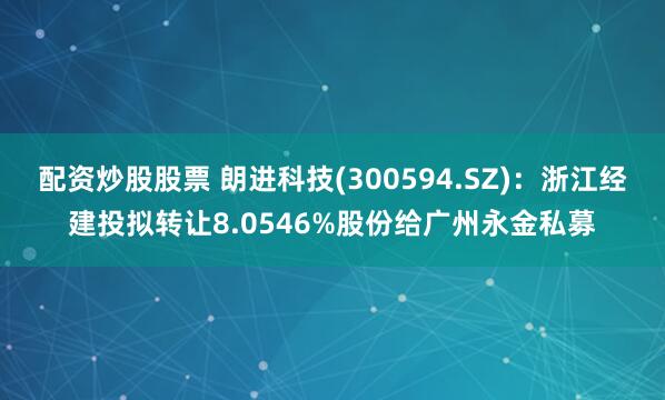 配资炒股股票 朗进科技(300594.SZ)：浙江经建投拟转让8.0546%股份给广州永金私募