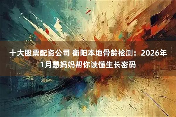 十大股票配资公司 衡阳本地骨龄检测：2026年1月慧妈妈帮你读懂生长密码