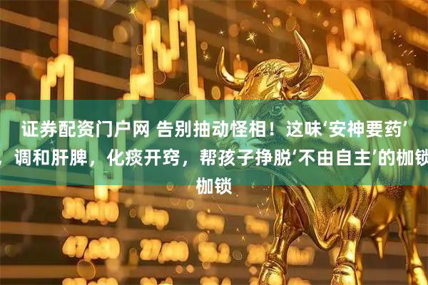 证券配资门户网 告别抽动怪相!这味‘安神要药’,调和肝脾,化痰开窍,帮孩子挣脱‘不由自主’的枷锁