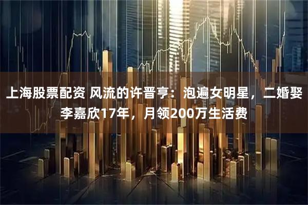 上海股票配资 风流的许晋亨：泡遍女明星，二婚娶李嘉欣17年，月领200万生活费