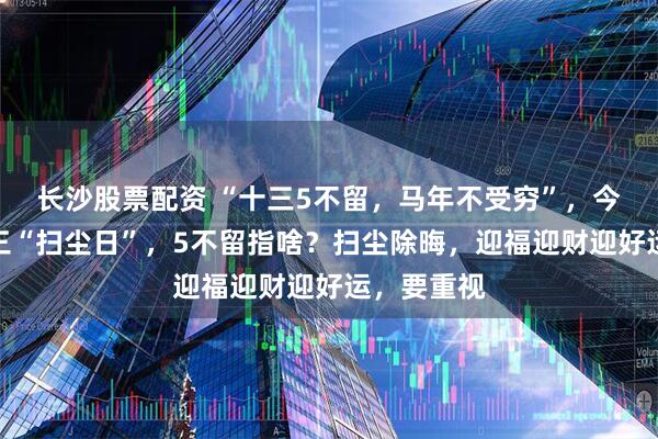 长沙股票配资 “十三5不留，马年不受穷”，今日腊月十三“扫尘日”，5不留指啥？扫尘除晦，迎福迎财迎好运，要重视