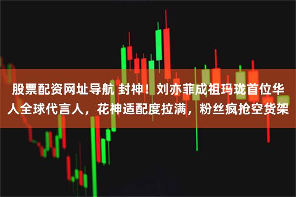 股票配资网址导航 封神！刘亦菲成祖玛珑首位华人全球代言人，花神适配度拉满，粉丝疯抢空货架