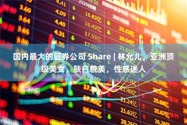 国内最大的证券公司 Share | 林允儿，亚洲顶级美女，肤白貌美，性感迷人