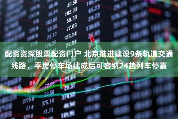 配资资深股票配资门户 北京推进建设9条轨道交通线路，平房停车场建成后可容纳24趟列车停靠