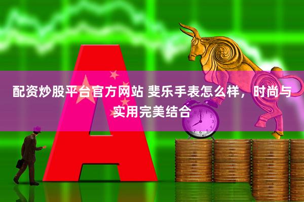 配资炒股平台官方网站 斐乐手表怎么样，时尚与实用完美结合