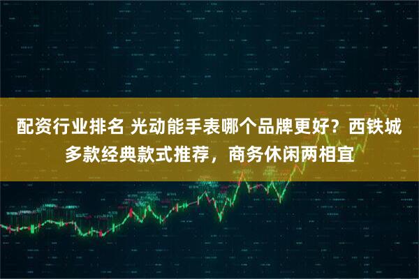 配资行业排名 光动能手表哪个品牌更好？西铁城多款经典款式推荐，商务休闲两相宜