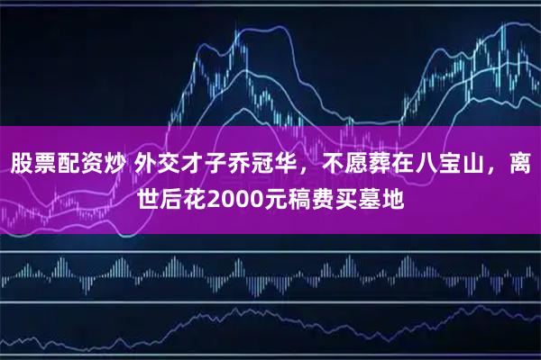 股票配资炒 外交才子乔冠华，不愿葬在八宝山，离世后花2000元稿费买墓地