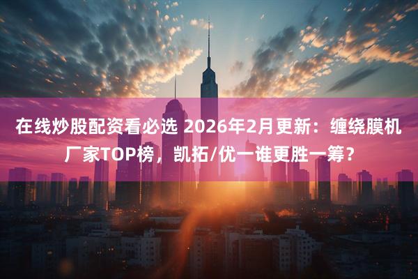 在线炒股配资看必选 2026年2月更新：缠绕膜机厂家TOP榜，凯拓/优一谁更胜一筹？