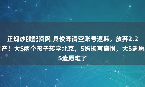 正规炒股配资网 具俊晔清空账号返韩，放弃2.2亿遗产！大S两个孩子转学北京，S妈扬言痛恨，大S遗愿难了