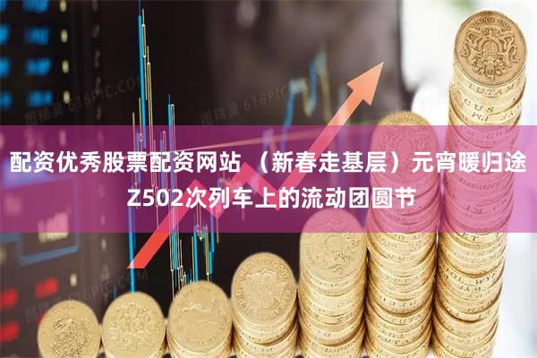 配资优秀股票配资网站 （新春走基层）元宵暖归途 Z502次列车上的流动团圆节