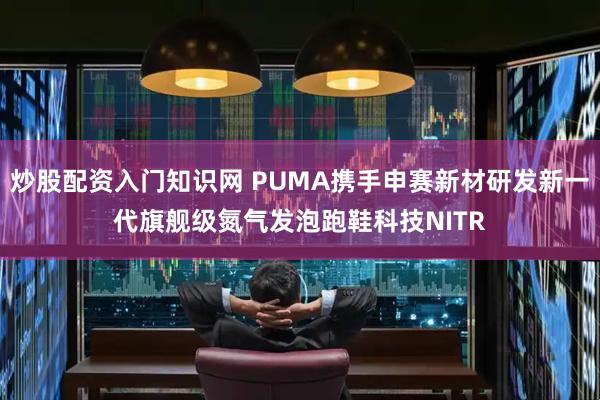 炒股配资入门知识网 PUMA携手申赛新材研发新一代旗舰级氮气发泡跑鞋科技NITR