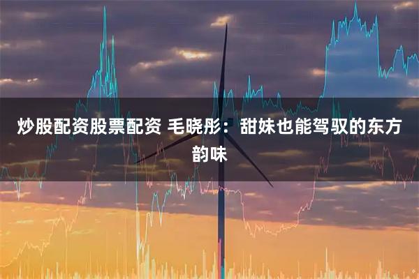 炒股配资股票配资 毛晓彤：甜妹也能驾驭的东方韵味
