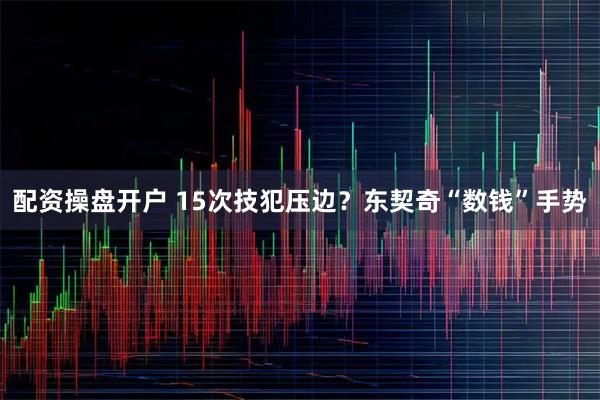 配资操盘开户 15次技犯压边？东契奇“数钱”手势