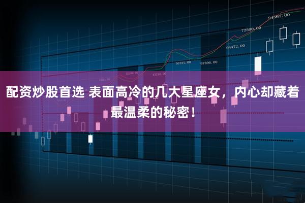 配资炒股首选 表面高冷的几大星座女，内心却藏着最温柔的秘密！