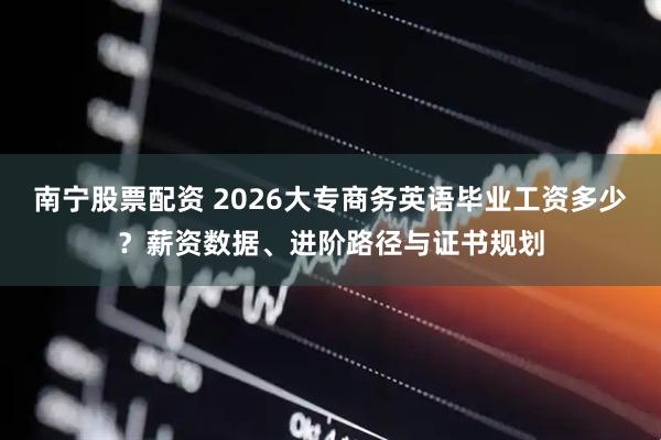 南宁股票配资 2026大专商务英语毕业工资多少？薪资数据、进阶路径与证书规划