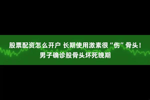 股票配资怎么开户 长期使用激素很“伤”骨头！男子确诊股骨头坏死晚期