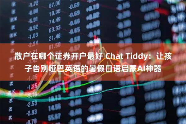 散户在哪个证券开户最好 Chat Tiddy：让孩子告别哑巴英语的暑假口语启蒙AI神器