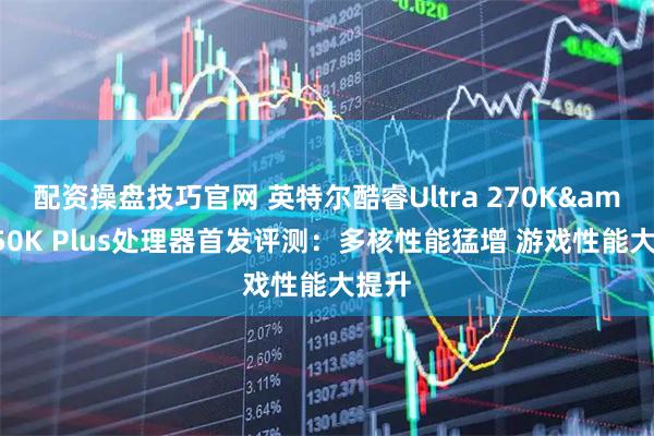 配资操盘技巧官网 英特尔酷睿Ultra 270K&250K Plus处理器首发评测：多核性能猛增 游戏性能大提升