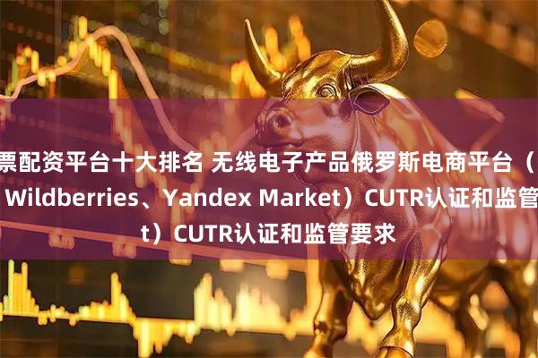 股票配资平台十大排名 无线电子产品俄罗斯电商平台（Ozon、Wildberries、Yandex Market）CUTR认证和监管要求