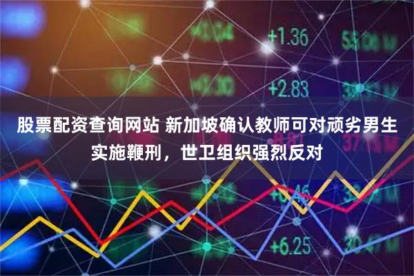 股票配资查询网站 新加坡确认教师可对顽劣男生实施鞭刑，世卫组织强烈反对