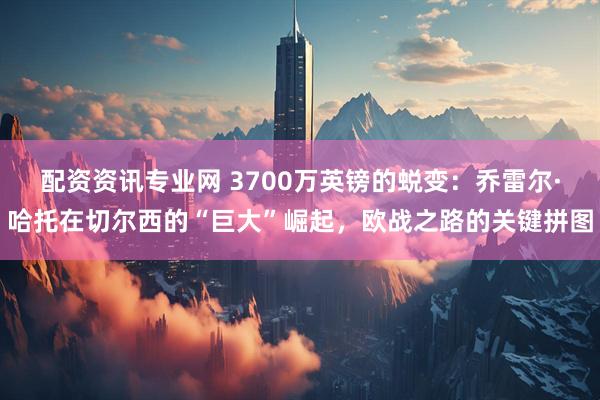 配资资讯专业网 3700万英镑的蜕变：乔雷尔·哈托在切尔西的“巨大”崛起，欧战之路的关键拼图