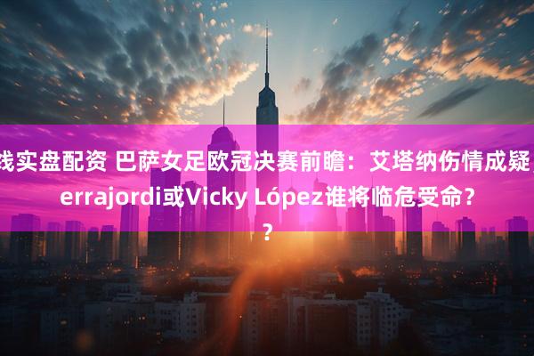 在线实盘配资 巴萨女足欧冠决赛前瞻：艾塔纳伤情成疑，Serrajordi或Vicky López谁将临危受命？