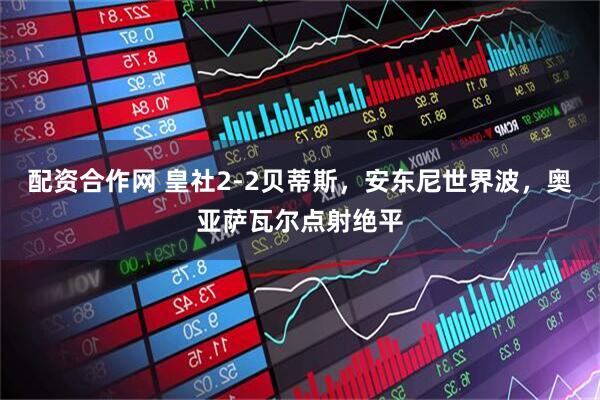 配资合作网 皇社2-2贝蒂斯，安东尼世界波，奥亚萨瓦尔点射绝平