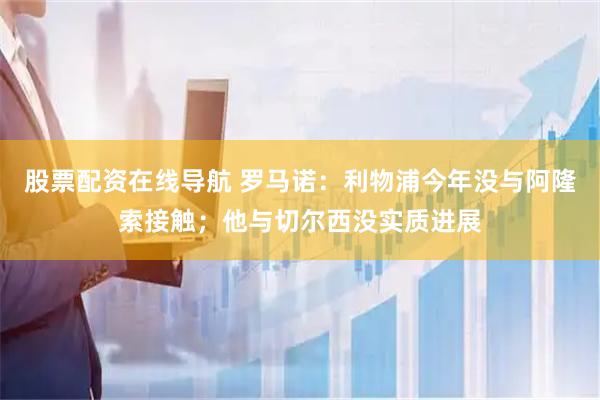 股票配资在线导航 罗马诺：利物浦今年没与阿隆索接触；他与切尔西没实质进展