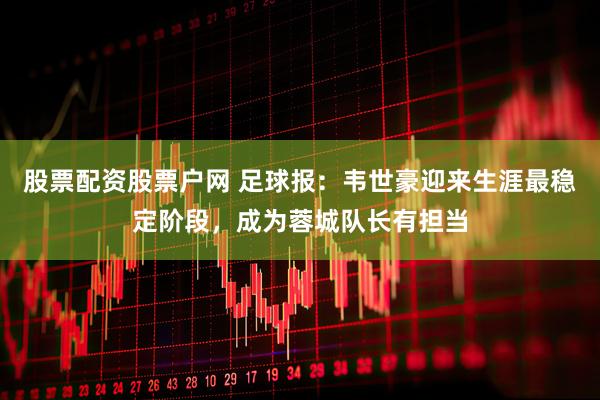 股票配资股票户网 足球报：韦世豪迎来生涯最稳定阶段，成为蓉城队长有担当