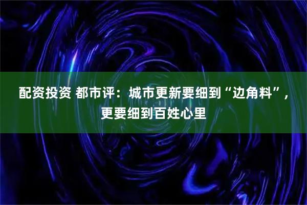 配资投资 都市评：城市更新要细到“边角料”，更要细到百姓心里