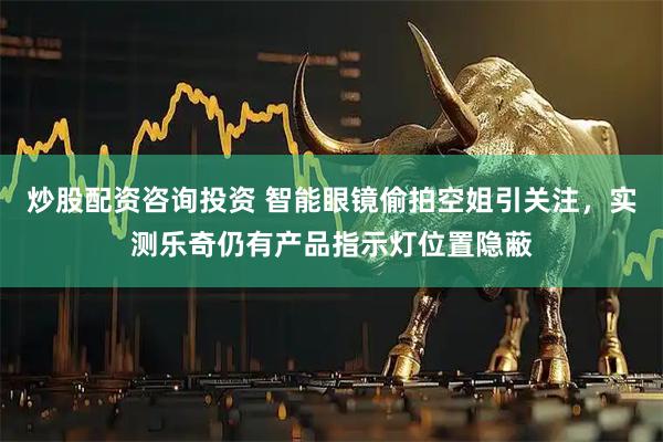 炒股配资咨询投资 智能眼镜偷拍空姐引关注，实测乐奇仍有产品指示灯位置隐蔽