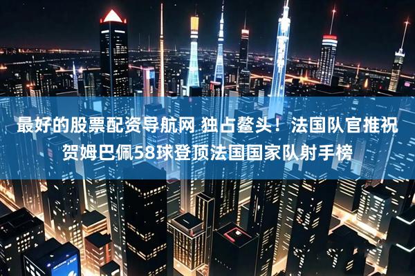 最好的股票配资导航网 独占鳌头！法国队官推祝贺姆巴佩58球登顶法国国家队射手榜