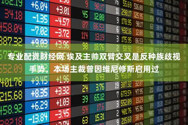 专业配资财经网 埃及主帅双臂交叉是反种族歧视手势，本场主裁曾因维尼修斯启用过
