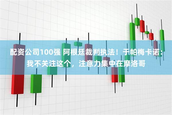 配资公司100强 阿根廷裁判执法！于帕梅卡诺：我不关注这个，注意力集中在摩洛哥