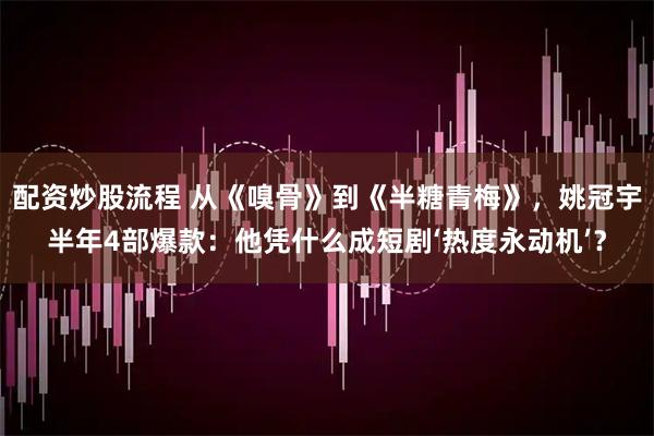 配资炒股流程 从《嗅骨》到《半糖青梅》，姚冠宇半年4部爆款：他凭什么成短剧‘热度永动机’？